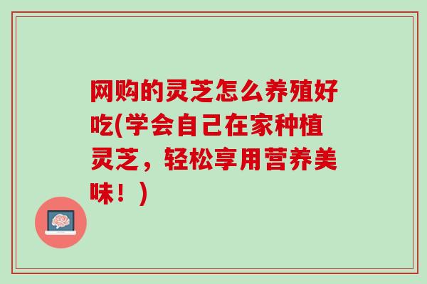 网购的灵芝怎么养殖好吃(学会自己在家种植灵芝，轻松享用营养美味！)
