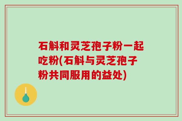 石斛和灵芝孢子粉一起吃粉(石斛与灵芝孢子粉共同服用的益处)