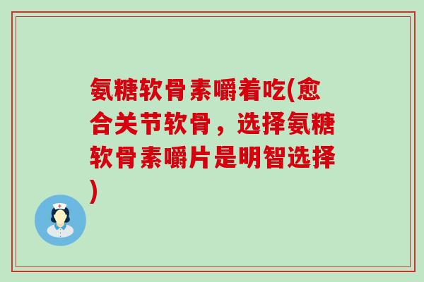 氨糖软骨素嚼着吃(愈合关节软骨，选择氨糖软骨素嚼片是明智选择)