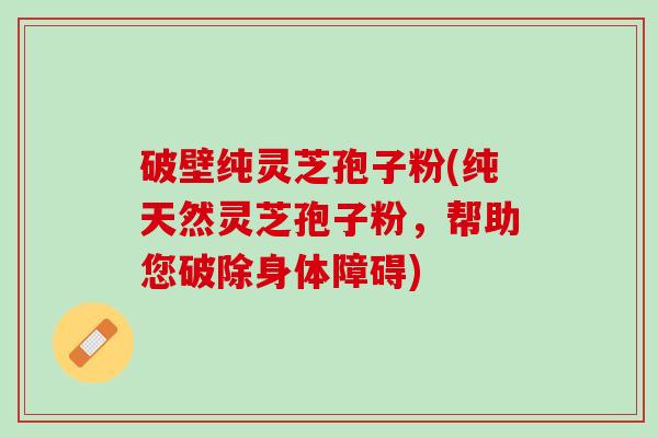 破壁纯灵芝孢子粉(纯天然灵芝孢子粉，帮助您破除身体障碍)