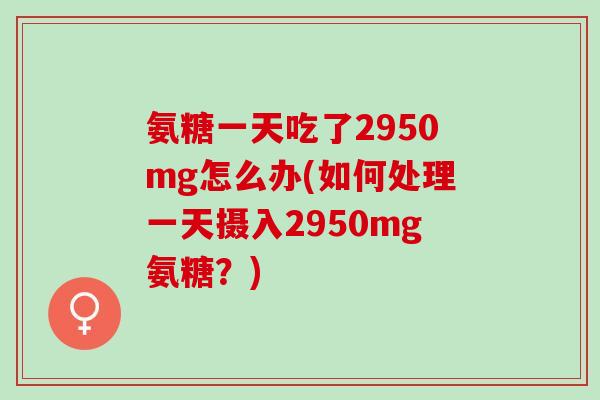 氨糖一天吃了2950mg怎么办(如何处理一天摄入2950mg氨糖？)