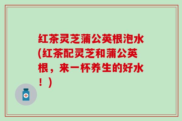 红茶灵芝蒲公英根泡水(红茶配灵芝和蒲公英根，来一杯养生的好水！)