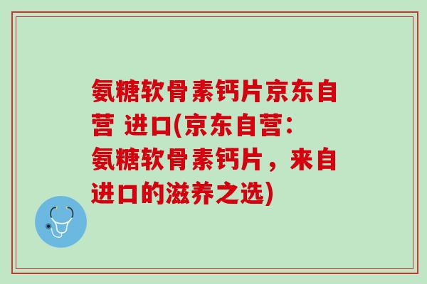 氨糖软骨素钙片京东自营 进口(京东自营：氨糖软骨素钙片，来自进口的滋养之选)