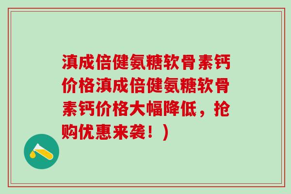 滇成倍健氨糖软骨素钙价格滇成倍健氨糖软骨素钙价格大幅降低，抢购优惠来袭！)