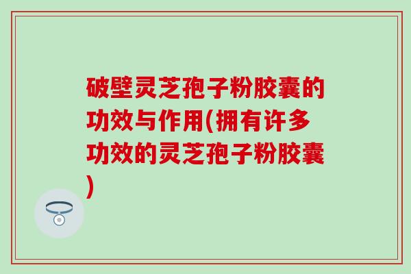 破壁灵芝孢子粉胶囊的功效与作用(拥有许多功效的灵芝孢子粉胶囊)