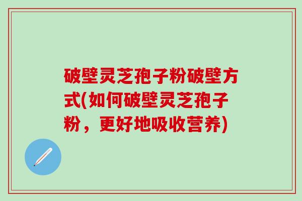 破壁灵芝孢子粉破壁方式(如何破壁灵芝孢子粉，更好地吸收营养)
