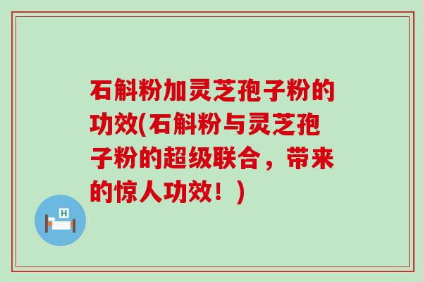 石斛粉加灵芝孢子粉的功效(石斛粉与灵芝孢子粉的超级联合，带来的惊人功效！)