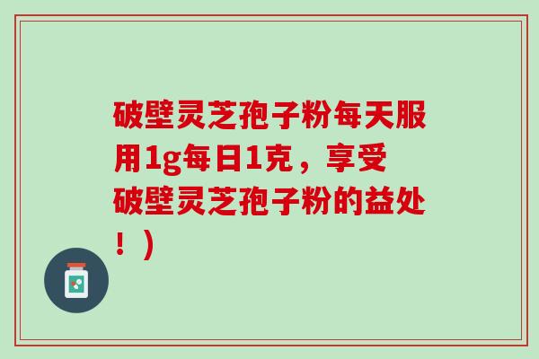 破壁灵芝孢子粉每天服用1g每日1克，享受破壁灵芝孢子粉的益处！)