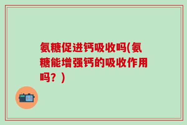 氨糖促进钙吸收吗(氨糖能增强钙的吸收作用吗？)