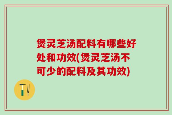 煲灵芝汤配料有哪些好处和功效(煲灵芝汤不可少的配料及其功效)