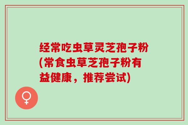经常吃虫草灵芝孢子粉(常食虫草芝孢子粉有益健康，推荐尝试)