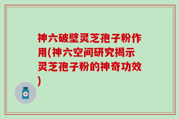 神六破壁灵芝孢子粉作用(神六空间研究揭示灵芝孢子粉的神奇功效)
