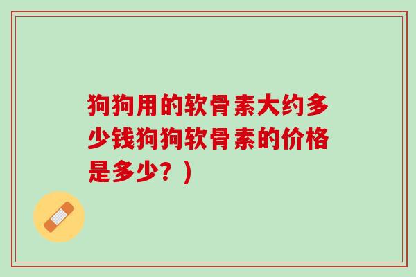 狗狗用的软骨素大约多少钱狗狗软骨素的价格是多少？)