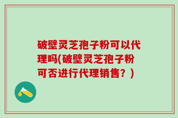 破壁灵芝孢子粉可以代理吗(破壁灵芝孢子粉可否进行代理销售？)