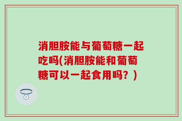 消胆胺能与葡萄糖一起吃吗(消胆胺能和葡萄糖可以一起食用吗？)