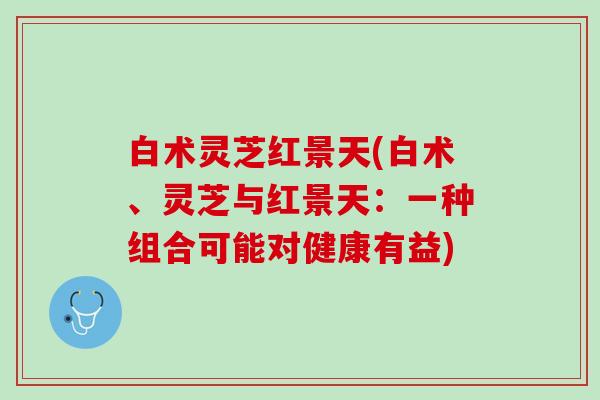 白术灵芝红景天(白术、灵芝与红景天：一种组合可能对健康有益)