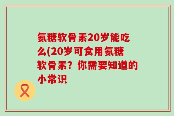 氨糖软骨素20岁能吃么(20岁可食用氨糖软骨素？你需要知道的小常识