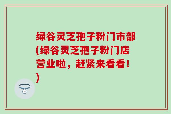 绿谷灵芝孢子粉门市部(绿谷灵芝孢子粉门店营业啦，赶紧来看看！)