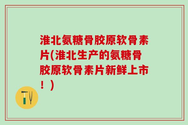 淮北氨糖骨胶原软骨素片(淮北生产的氨糖骨胶原软骨素片新鲜上市！)