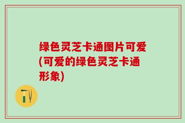绿色灵芝卡通图片可爱(可爱的绿色灵芝卡通形象)