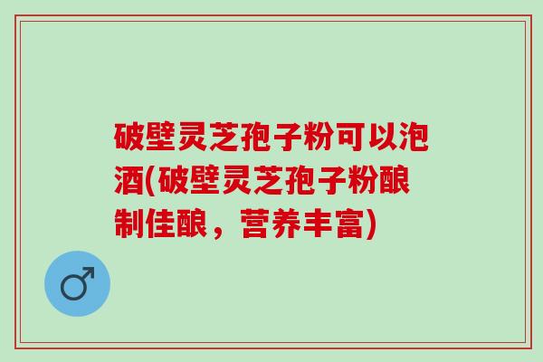 破壁灵芝孢子粉可以泡酒(破壁灵芝孢子粉酿制佳酿，营养丰富)