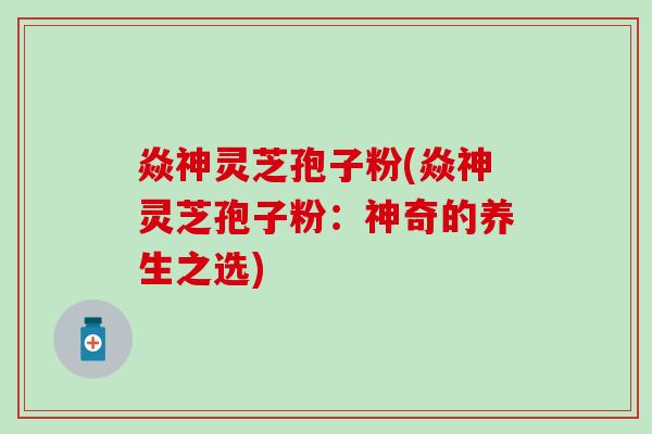 焱神灵芝孢子粉(焱神灵芝孢子粉：神奇的养生之选)