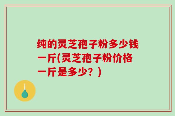 纯的灵芝孢子粉多少钱一斤(灵芝孢子粉价格一斤是多少？)