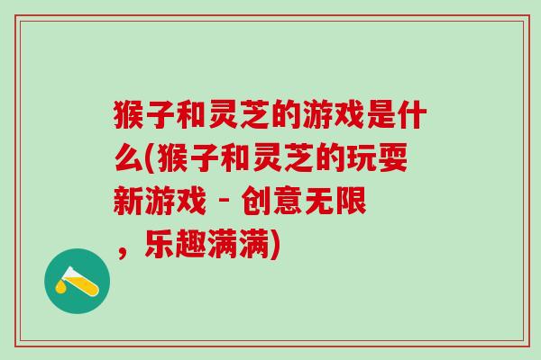 猴子和灵芝的游戏是什么(猴子和灵芝的玩耍新游戏 - 创意无限，乐趣满满)