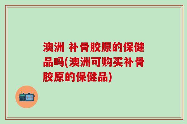 澳洲 补骨胶原的保健品吗(澳洲可购买补骨胶原的保健品)