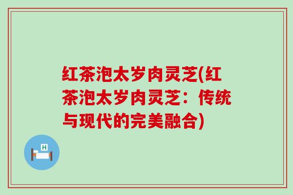 红茶泡太岁肉灵芝(红茶泡太岁肉灵芝：传统与现代的完美融合)