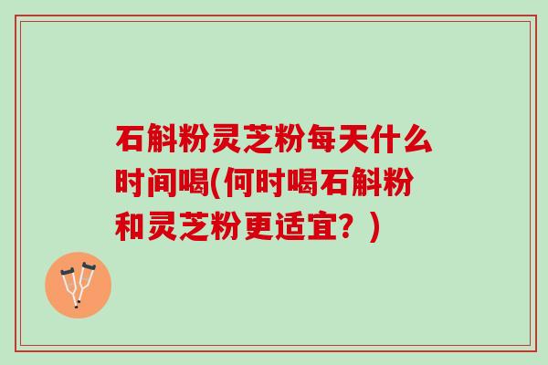 石斛粉灵芝粉每天什么时间喝(何时喝石斛粉和灵芝粉更适宜？)