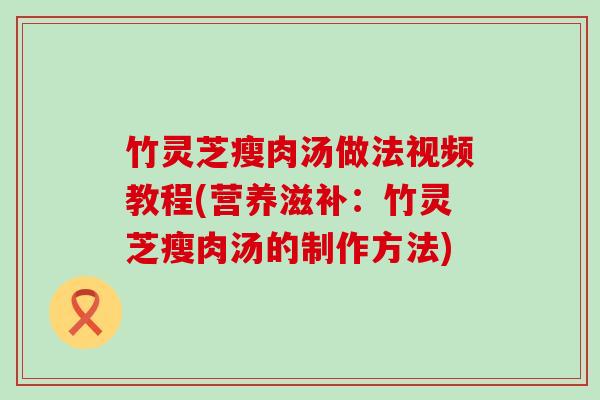 竹灵芝瘦肉汤做法视频教程(营养滋补：竹灵芝瘦肉汤的制作方法)