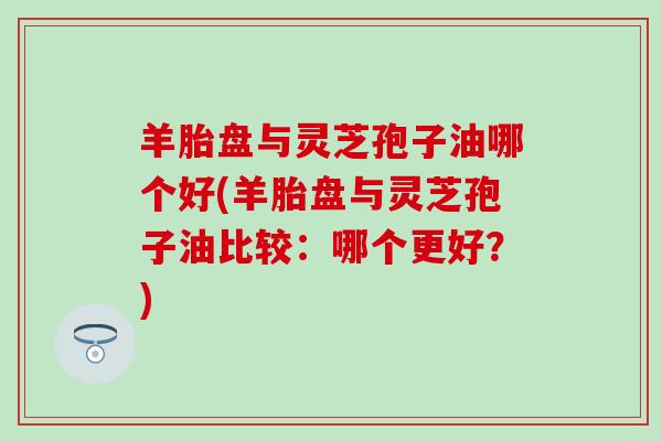 羊胎盘与灵芝孢子油哪个好(羊胎盘与灵芝孢子油比较：哪个更好？)