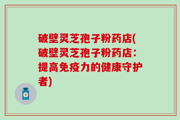破壁灵芝孢子粉药店(破壁灵芝孢子粉药店：提高免疫力的健康守护者)