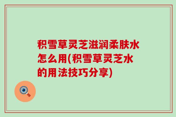 积雪草灵芝滋润柔肤水怎么用(积雪草灵芝水的用法技巧分享)