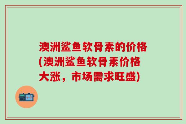 澳洲鲨鱼软骨素的价格(澳洲鲨鱼软骨素价格大涨,市场需求旺盛) 澳洲鲨鱼软骨素的价格(澳洲鲨鱼软骨素价格大涨,市场需求旺盛)