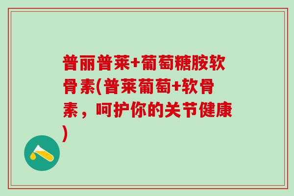 普丽普莱+葡萄糖胺软骨素(普莱葡萄+软骨素，呵护你的关节健康)