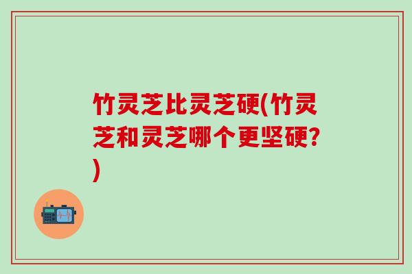 竹灵芝比灵芝硬(竹灵芝和灵芝哪个更坚硬？)