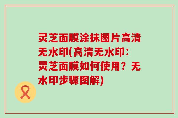 灵芝面膜涂抹图片高清无水印(高清无水印：灵芝面膜如何使用？无水印步骤图解)