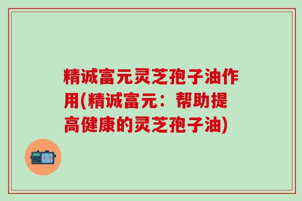 精诚富元灵芝孢子油作用(精诚富元：帮助提高健康的灵芝孢子油)