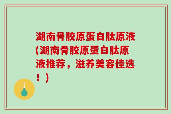 湖南骨胶原蛋白肽原液(湖南骨胶原蛋白肽原液推荐，滋养美容佳选！)