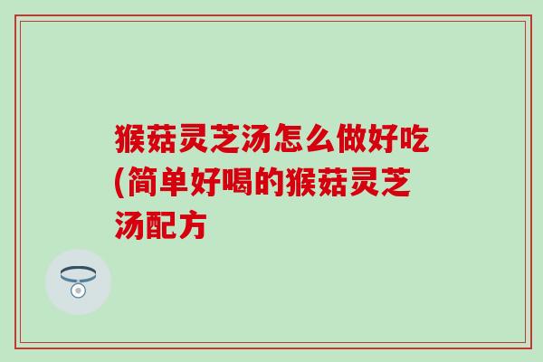 猴菇灵芝汤怎么做好吃(简单好喝的猴菇灵芝汤配方