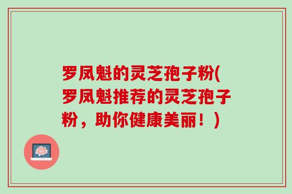 罗凤魁的灵芝孢子粉(罗凤魁推荐的灵芝孢子粉，助你健康美丽！)