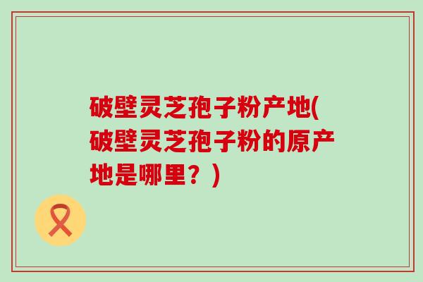 破壁灵芝孢子粉产地(破壁灵芝孢子粉的原产地是哪里？)