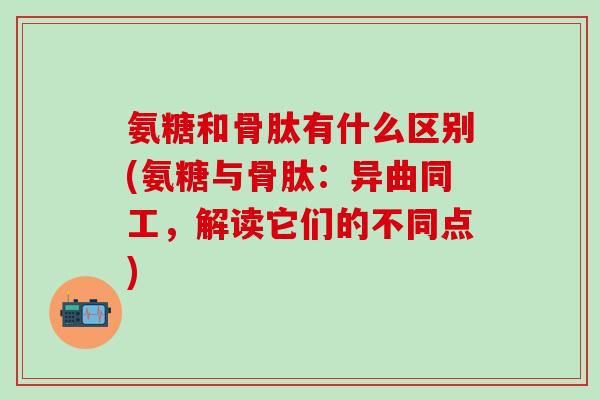 氨糖和骨肽有什么区别(氨糖与骨肽：异曲同工，解读它们的不同点)