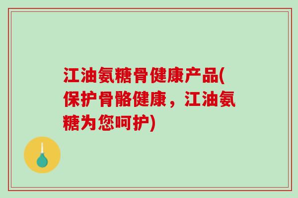江油氨糖骨健康产品(保护骨骼健康，江油氨糖为您呵护)