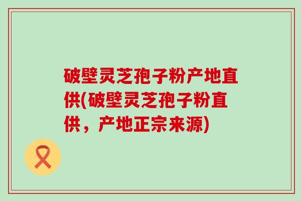 破壁灵芝孢子粉产地直供(破壁灵芝孢子粉直供，产地正宗来源)