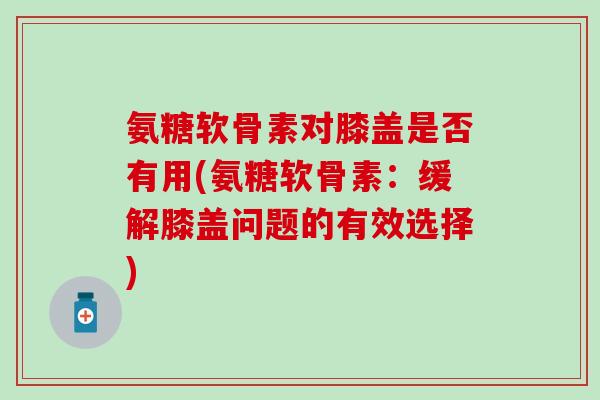 氨糖软骨素对膝盖是否有用(氨糖软骨素：缓解膝盖问题的有效选择)