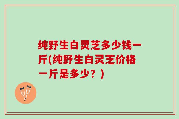 纯野生白灵芝多少钱一斤(纯野生白灵芝价格一斤是多少？)