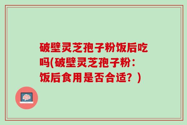 破壁灵芝孢子粉饭后吃吗(破壁灵芝孢子粉：饭后食用是否合适？)
